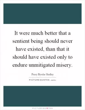 It were much better that a sentient being should never have existed, than that it should have existed only to endure unmitigated misery Picture Quote #1