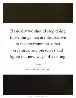 Basically we should stop doing those things that are destructive to the environment, other creatures, and ourselves and figure out new ways of existing Picture Quote #1
