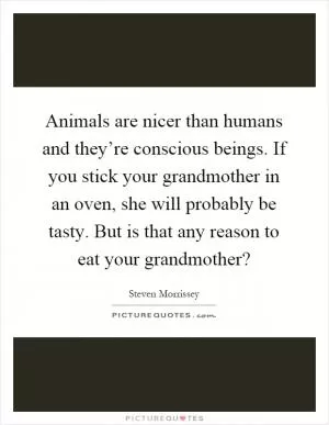 Animals are nicer than humans and they’re conscious beings. If you stick your grandmother in an oven, she will probably be tasty. But is that any reason to eat your grandmother? Picture Quote #1