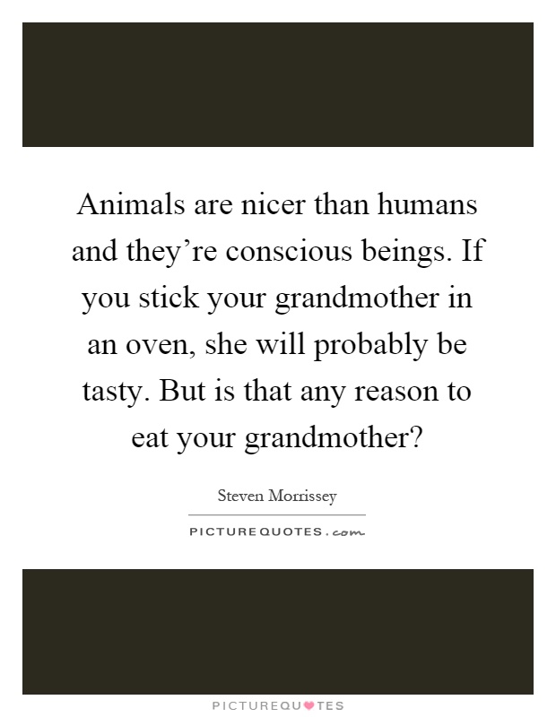Animals are nicer than humans and they're conscious beings. If you stick your grandmother in an oven, she will probably be tasty. But is that any reason to eat your grandmother? Picture Quote #1