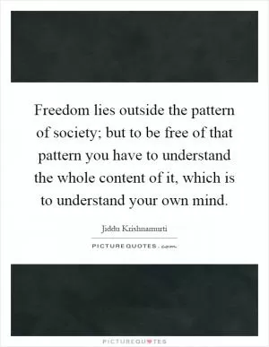 Freedom lies outside the pattern of society; but to be free of that pattern you have to understand the whole content of it, which is to understand your own mind Picture Quote #1