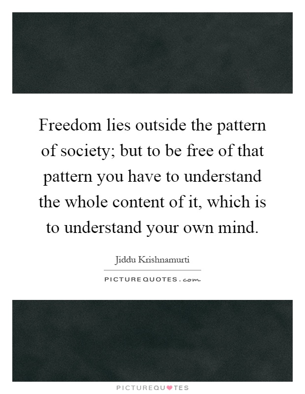 Freedom lies outside the pattern of society; but to be free of that pattern you have to understand the whole content of it, which is to understand your own mind Picture Quote #1