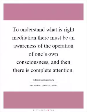 To understand what is right meditation there must be an awareness of the operation of one’s own consciousness, and then there is complete attention Picture Quote #1