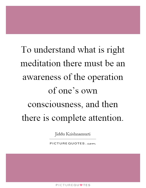 To understand what is right meditation there must be an awareness of the operation of one's own consciousness, and then there is complete attention Picture Quote #1