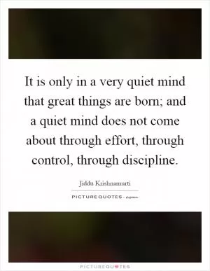 It is only in a very quiet mind that great things are born; and a quiet mind does not come about through effort, through control, through discipline Picture Quote #1