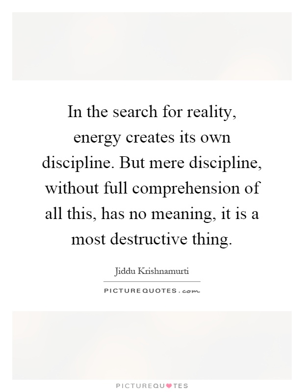 In the search for reality, energy creates its own discipline. But mere discipline, without full comprehension of all this, has no meaning, it is a most destructive thing Picture Quote #1