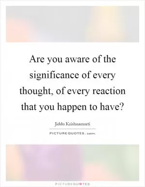 Are you aware of the significance of every thought, of every reaction that you happen to have? Picture Quote #1