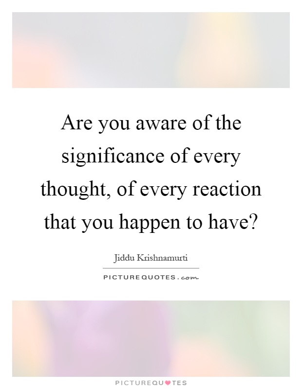 Are you aware of the significance of every thought, of every reaction that you happen to have? Picture Quote #1