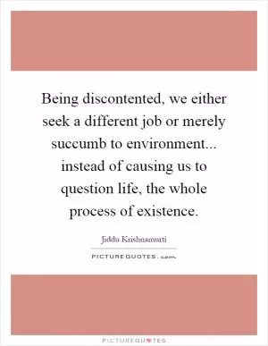 Being discontented, we either seek a different job or merely succumb to environment... instead of causing us to question life, the whole process of existence Picture Quote #1