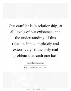 Our conflict is in relationship, at all levels of our existence; and the understanding of this relationship, completely and extensively, is the only real problem that each one has Picture Quote #1