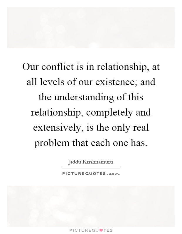 Our conflict is in relationship, at all levels of our existence; and the understanding of this relationship, completely and extensively, is the only real problem that each one has Picture Quote #1