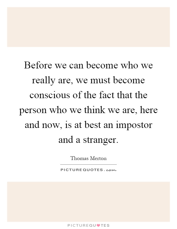 Before we can become who we really are, we must become conscious of the fact that the person who we think we are, here and now, is at best an impostor and a stranger Picture Quote #1