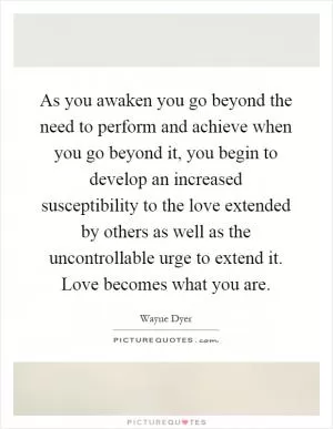 As you awaken you go beyond the need to perform and achieve when you go beyond it, you begin to develop an increased susceptibility to the love extended by others as well as the uncontrollable urge to extend it. Love becomes what you are Picture Quote #1