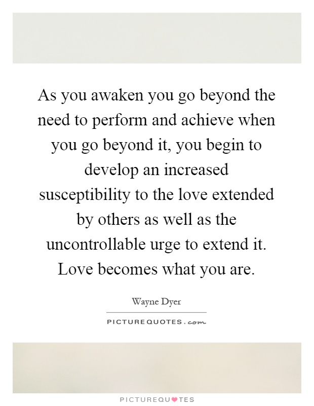 As you awaken you go beyond the need to perform and achieve when you go beyond it, you begin to develop an increased susceptibility to the love extended by others as well as the uncontrollable urge to extend it. Love becomes what you are Picture Quote #1