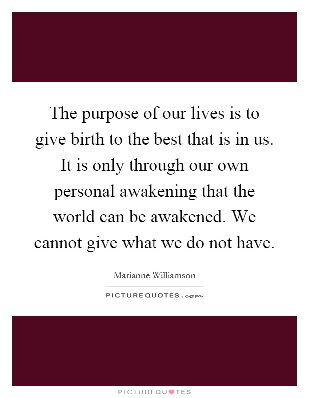 The purpose of our lives is to give birth to the best that is in us. It is only through our own personal awakening that the world can be awakened. We cannot give what we do not have Picture Quote #1