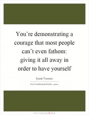 You’re demonstrating a courage that most people can’t even fathom: giving it all away in order to have yourself Picture Quote #1
