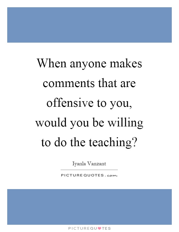 When anyone makes comments that are offensive to you, would you be willing to do the teaching? Picture Quote #1