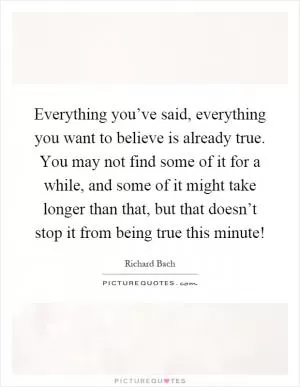 Everything you’ve said, everything you want to believe is already true. You may not find some of it for a while, and some of it might take longer than that, but that doesn’t stop it from being true this minute! Picture Quote #1