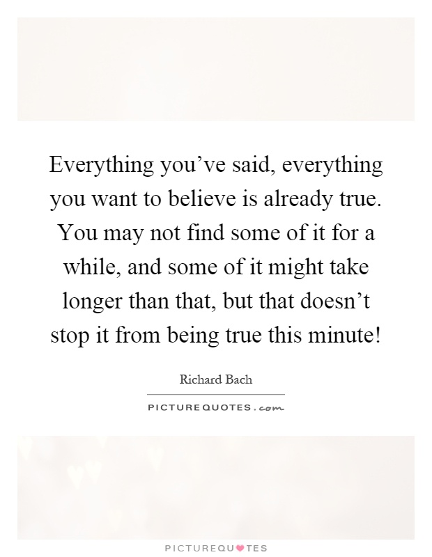 Everything you've said, everything you want to believe is already true. You may not find some of it for a while, and some of it might take longer than that, but that doesn't stop it from being true this minute! Picture Quote #1