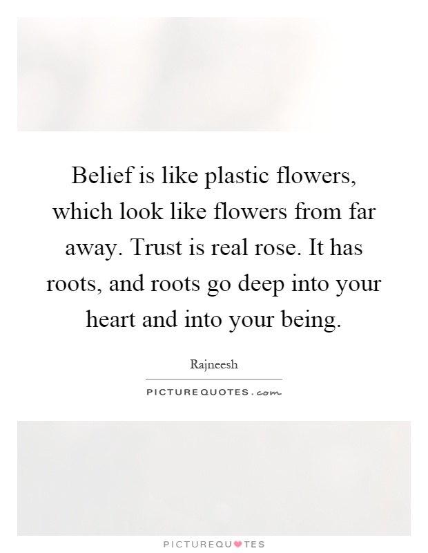 Belief is like plastic flowers, which look like flowers from far away. Trust is real rose. It has roots, and roots go deep into your heart and into your being Picture Quote #1