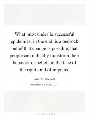 What must underlie successful epidemics, in the end, is a bedrock belief that change is possible, that people can radically transform their behavior or beliefs in the face of the right kind of impetus Picture Quote #1