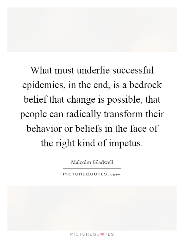 What must underlie successful epidemics, in the end, is a bedrock belief that change is possible, that people can radically transform their behavior or beliefs in the face of the right kind of impetus Picture Quote #1