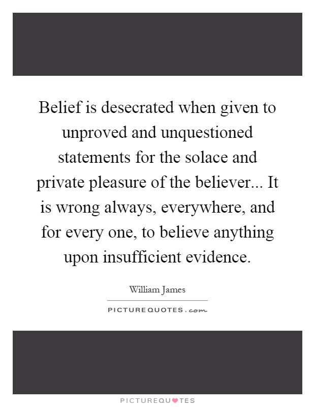 Belief is desecrated when given to unproved and unquestioned statements for the solace and private pleasure of the believer... It is wrong always, everywhere, and for every one, to believe anything upon insufficient evidence Picture Quote #1