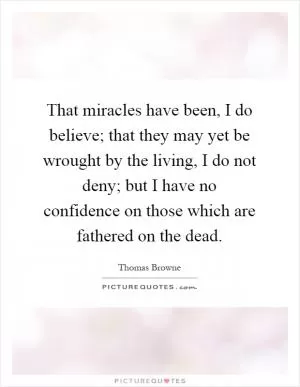 That miracles have been, I do believe; that they may yet be wrought by the living, I do not deny; but I have no confidence on those which are fathered on the dead Picture Quote #1