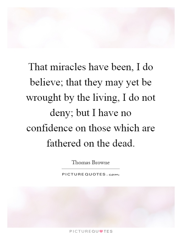 That miracles have been, I do believe; that they may yet be wrought by the living, I do not deny; but I have no confidence on those which are fathered on the dead Picture Quote #1