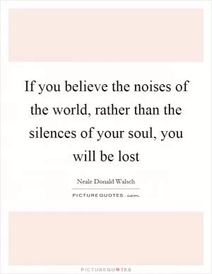 If you believe the noises of the world, rather than the silences of your soul, you will be lost Picture Quote #1