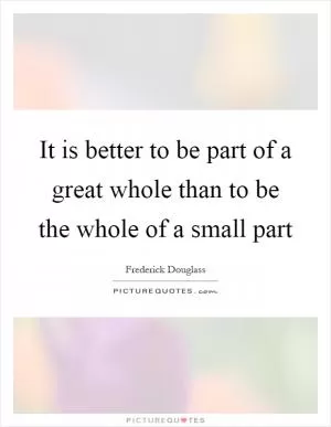It is better to be part of a great whole than to be the whole of a small part Picture Quote #1