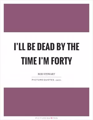 I’ll be dead by the time I’m forty Picture Quote #1