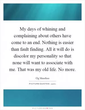 My days of whining and complaining about others have come to an end. Nothing is easier than fault finding. All it will do is discolor my personality so that none will want to associate with me. That was my old life. No more Picture Quote #1
