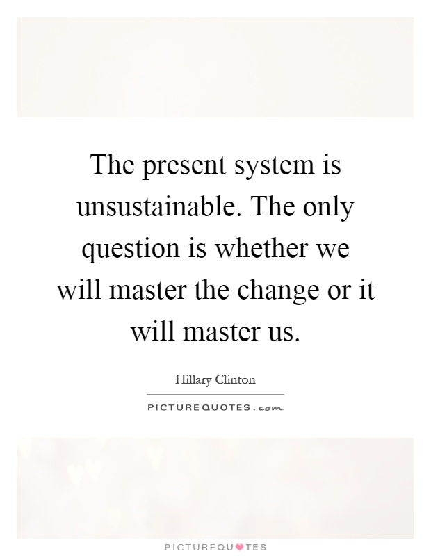 The present system is unsustainable. The only question is whether we will master the change or it will master us Picture Quote #1