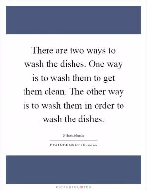 There are two ways to wash the dishes. One way is to wash them to get them clean. The other way is to wash them in order to wash the dishes Picture Quote #1