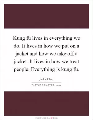 Kung fu lives in everything we do. It lives in how we put on a jacket and how we take off a jacket. It lives in how we treat people. Everything is kung fu Picture Quote #1