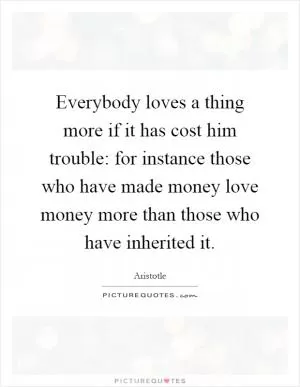 Everybody loves a thing more if it has cost him trouble: for instance those who have made money love money more than those who have inherited it Picture Quote #1