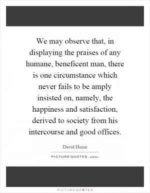 We may observe that, in displaying the praises of any humane, beneficent man, there is one circumstance which never fails to be amply insisted on, namely, the happiness and satisfaction, derived to society from his intercourse and good offices Picture Quote #1