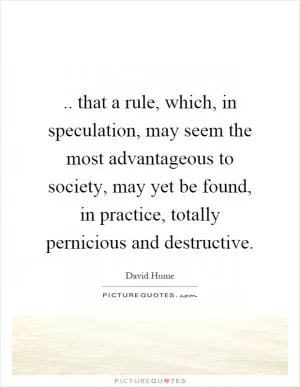 .. that a rule, which, in speculation, may seem the most advantageous to society, may yet be found, in practice, totally pernicious and destructive Picture Quote #1