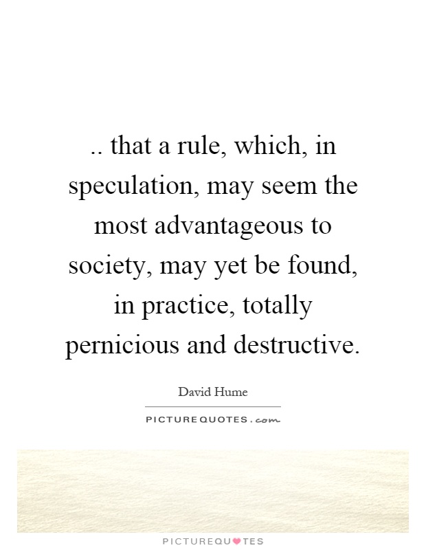 .. that a rule, which, in speculation, may seem the most advantageous to society, may yet be found, in practice, totally pernicious and destructive Picture Quote #1