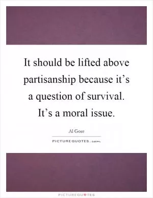 It should be lifted above partisanship because it’s a question of survival. It’s a moral issue Picture Quote #1