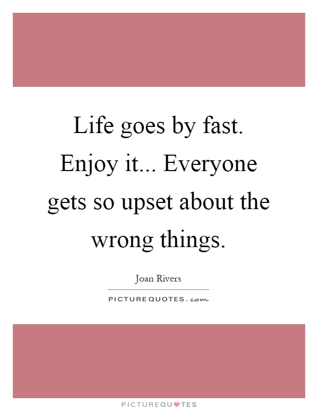 Life goes by fast. Enjoy it... Everyone gets so upset about the wrong things Picture Quote #1