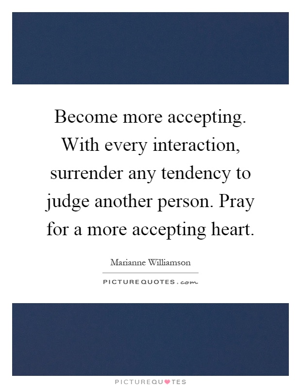 Become more accepting. With every interaction, surrender any tendency to judge another person. Pray for a more accepting heart Picture Quote #1