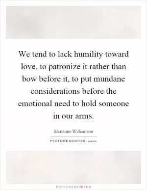 We tend to lack humility toward love, to patronize it rather than bow before it, to put mundane considerations before the emotional need to hold someone in our arms Picture Quote #1