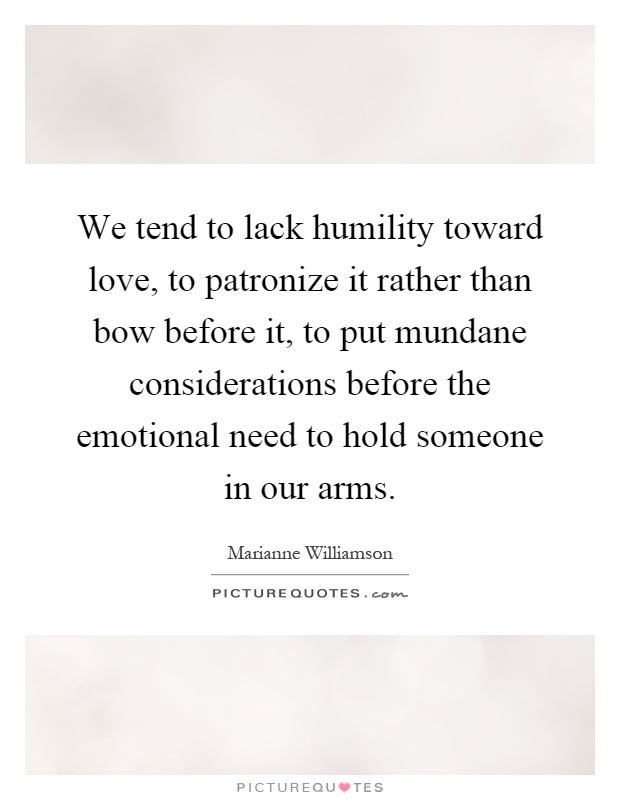 We tend to lack humility toward love, to patronize it rather than bow before it, to put mundane considerations before the emotional need to hold someone in our arms Picture Quote #1
