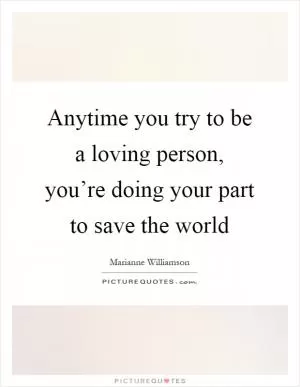 Anytime you try to be a loving person, you’re doing your part to save the world Picture Quote #1