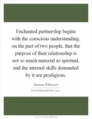 Enchanted partnership begins with the conscious understanding, on the part of two people, that the purpose of their relationship is not so much material as spiritual, and the internal skills demanded by it are prodigious Picture Quote #1