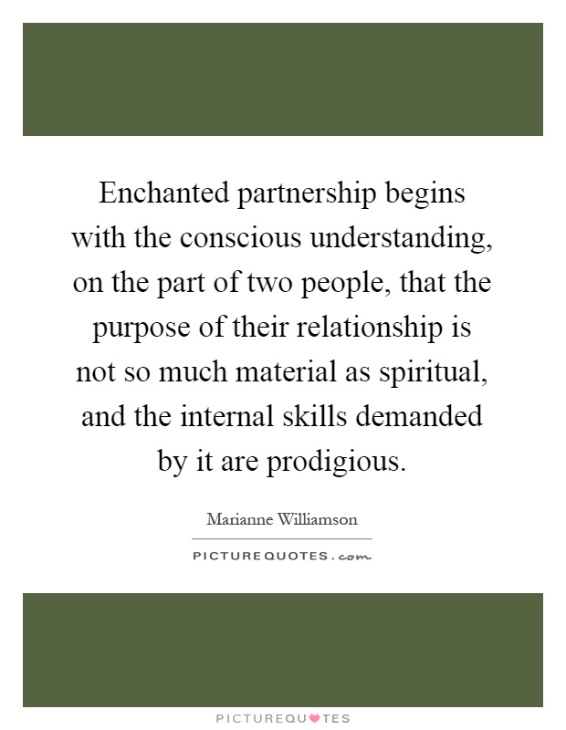 Enchanted partnership begins with the conscious understanding, on the part of two people, that the purpose of their relationship is not so much material as spiritual, and the internal skills demanded by it are prodigious Picture Quote #1