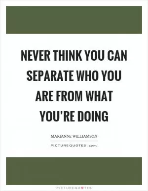 Never think you can separate who you are from what you’re doing Picture Quote #1