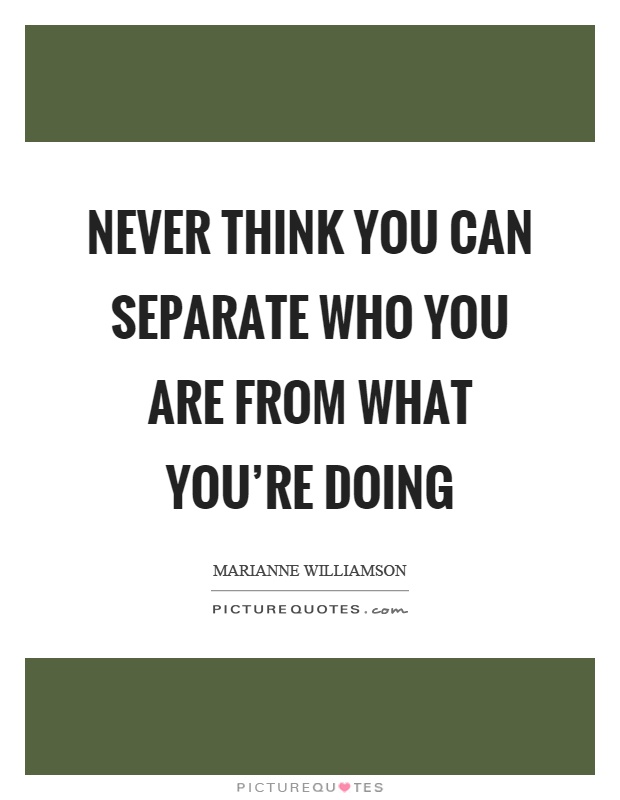 Never think you can separate who you are from what you're doing Picture Quote #1
